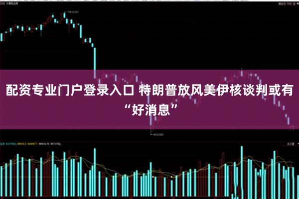 配资专业门户登录入口 特朗普放风美伊核谈判或有“好消息”