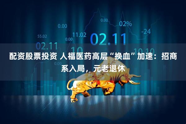 配资股票投资 人福医药高层“换血”加速：招商系入局，元老退休