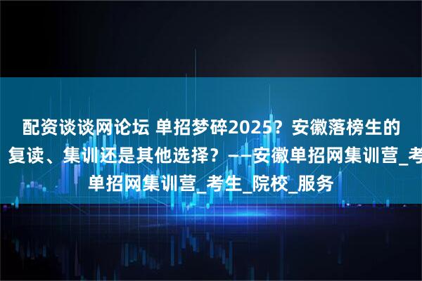 配资谈谈网论坛 单招梦碎2025？安徽落榜生的“十字路口”：复读、集训还是其他选择？——安徽单招网集训营_考生_院校_服务