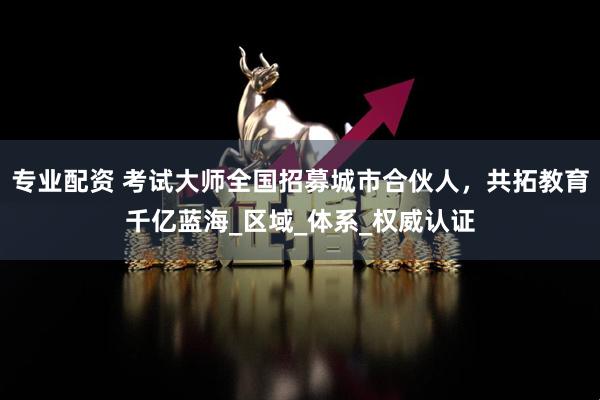 专业配资 考试大师全国招募城市合伙人，共拓教育千亿蓝海_区域_体系_权威认证