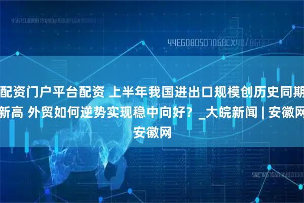 配资门户平台配资 上半年我国进出口规模创历史同期新高 外贸如何逆势实现稳中向好？_大皖新闻 | 安徽网