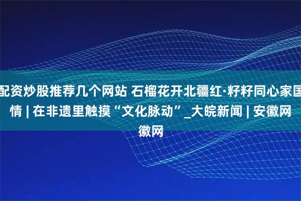 配资炒股推荐几个网站 石榴花开北疆红·籽籽同心家国情 | 在非遗里触摸“文化脉动”_大皖新闻 | 安徽网