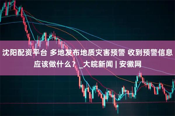 沈阳配资平台 多地发布地质灾害预警 收到预警信息应该做什么？_大皖新闻 | 安徽网