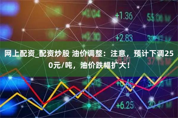 网上配资_配资炒股 油价调整：注意，预计下调250元/吨，油价跌幅扩大！